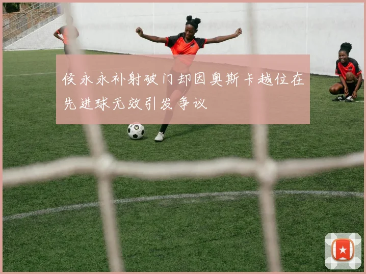 侯永永补射破门却因奥斯卡越位在先进球无效引发争议