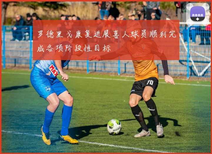 罗德里戈康复进展喜人球员顺利完成各项阶段性目标
