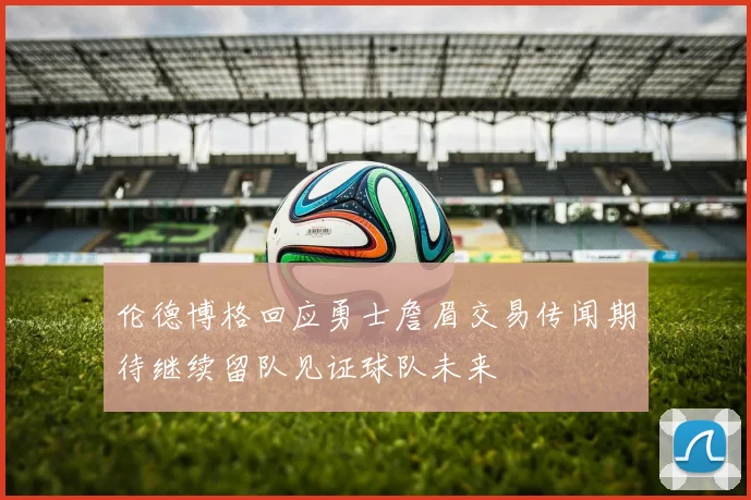 伦德博格回应勇士詹眉交易传闻期待继续留队见证球队未来
