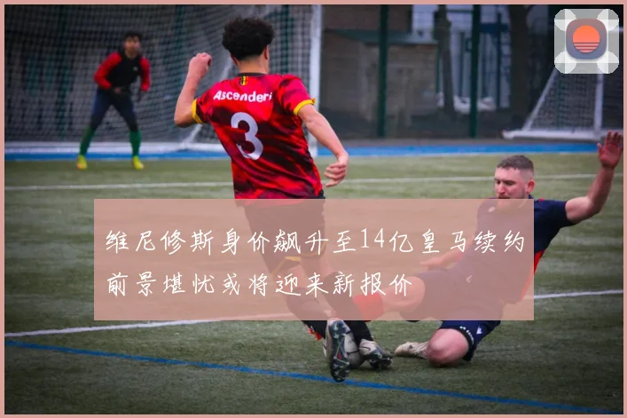 维尼修斯身价飙升至14亿皇马续约前景堪忧或将迎来新报价