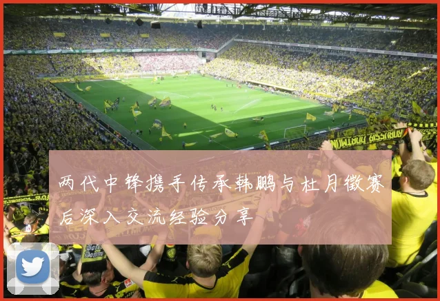两代中锋携手传承韩鹏与杜月徵赛后深入交流经验分享