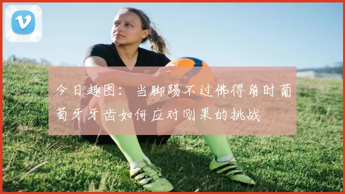 今日趣图：当脚踢不过佛得角时葡萄牙牙齿如何应对刚果的挑战