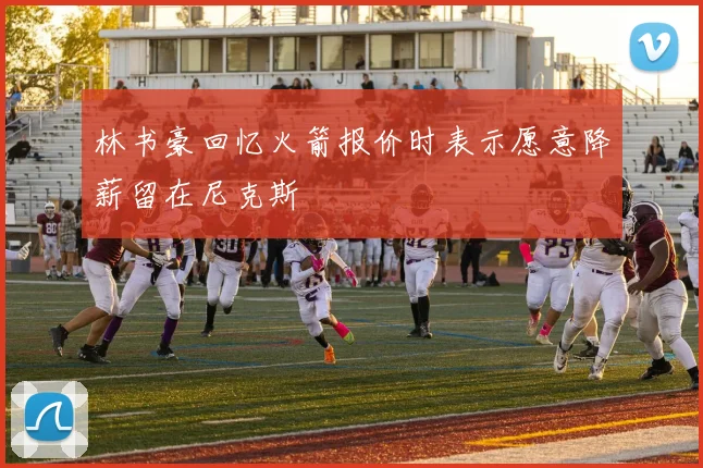 林书豪回忆火箭报价时表示愿意降薪留在尼克斯