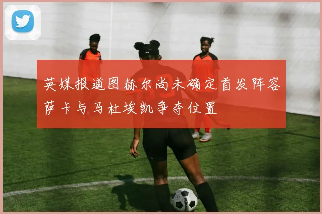 英媒报道图赫尔尚未确定首发阵容萨卡与马杜埃凯争夺位置