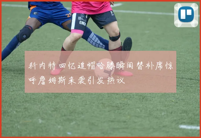 科内特回忆追帽哈滕瞬间替补席惊呼詹姆斯来袭引发热议