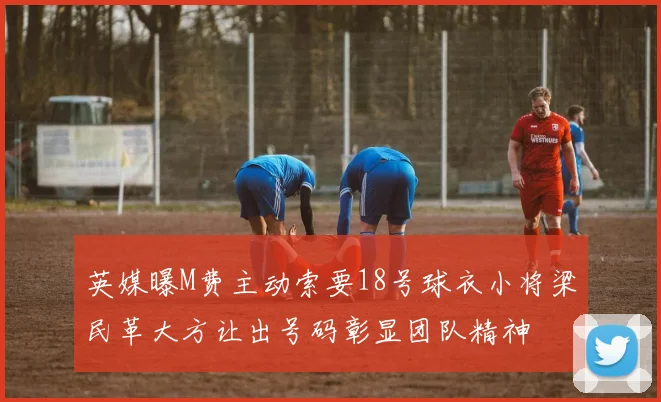 英媒曝M费主动索要18号球衣小将梁民革大方让出号码彰显团队精神