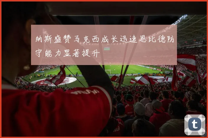 纳斯盛赞马克西成长迅速恩比德防守能力显著提升