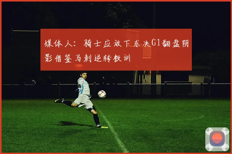 媒体人：骑士应放下东决G1翻盘阴影借鉴马刺逆转教训