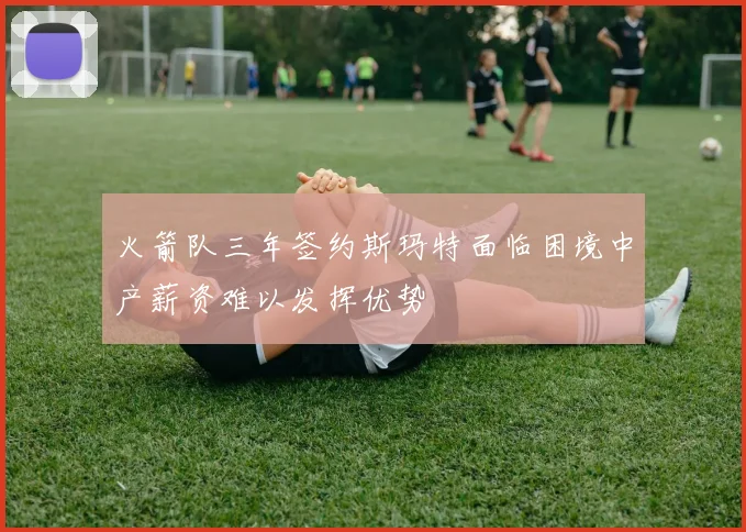 火箭队三年签约斯玛特面临困境中产薪资难以发挥优势