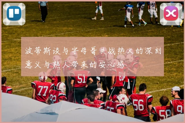波蒂斯谈与字母哥共战热火的深刻意义与熟人带来的安心感