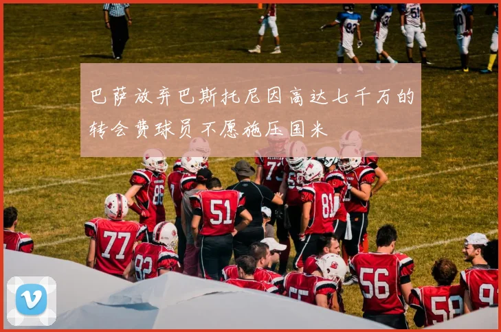 巴萨放弃巴斯托尼因高达七千万的转会费球员不愿施压国米