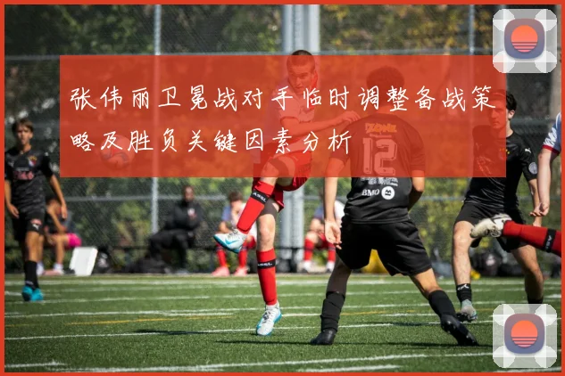 张伟丽卫冕战对手临时调整备战策略及胜负关键因素分析