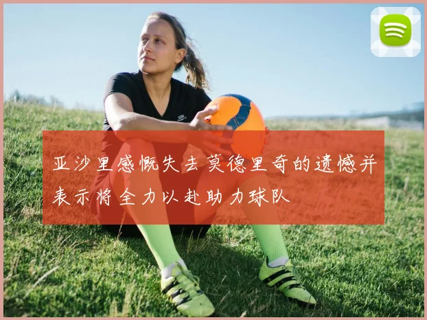 亚沙里感慨失去莫德里奇的遗憾并表示将全力以赴助力球队