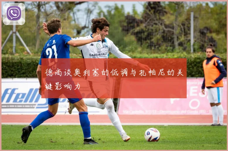 德尚谈奥利塞的低调与孔帕尼的关键影响力