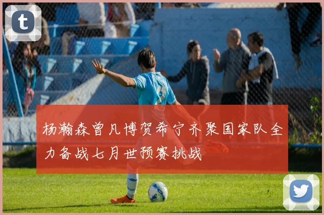 杨瀚森曾凡博贺希宁齐聚国家队全力备战七月世预赛挑战