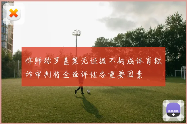 律师称罗基案无证据不构成体育欺诈审判将全面评估各重要因素