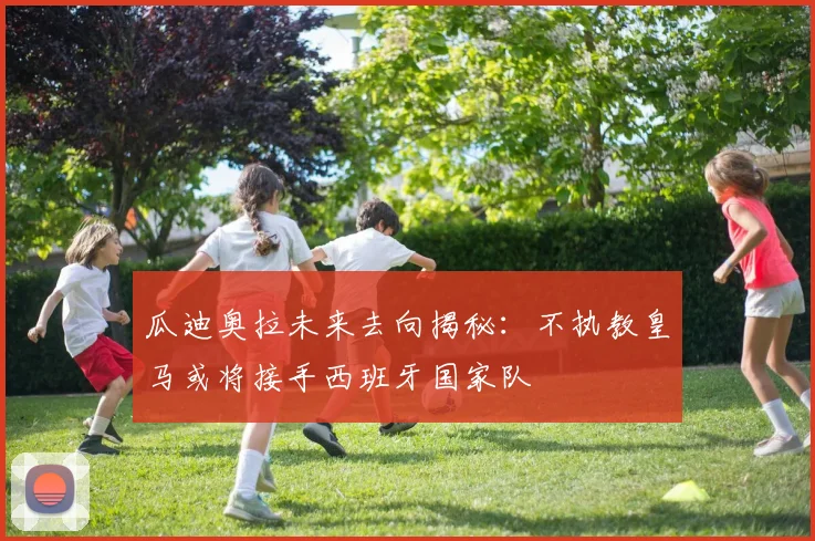 瓜迪奥拉未来去向揭秘：不执教皇马或将接手西班牙国家队