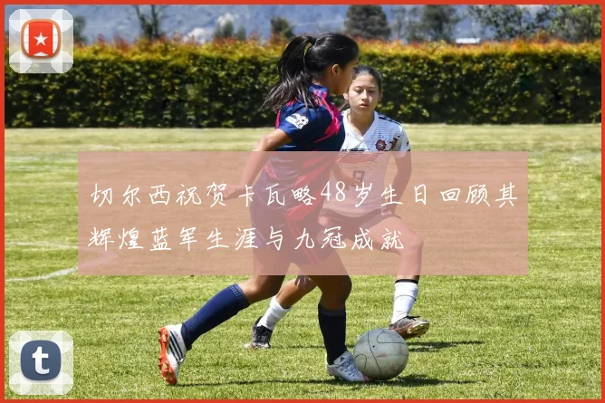切尔西祝贺卡瓦略48岁生日回顾其辉煌蓝军生涯与九冠成就