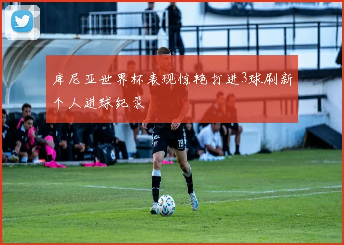 库尼亚世界杯表现惊艳打进3球刷新个人进球纪录