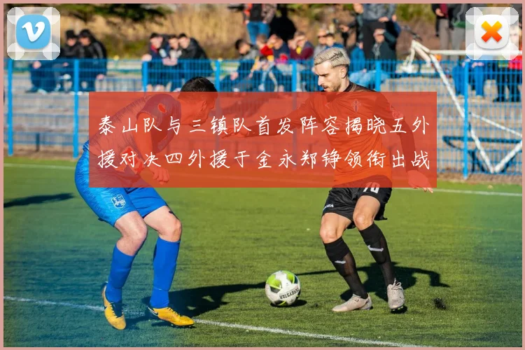 泰山队与三镇队首发阵容揭晓五外援对决四外援于金永郑铮领衔出战