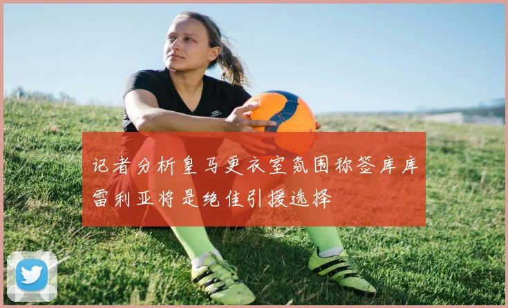 记者分析皇马更衣室氛围称签库库雷利亚将是绝佳引援选择