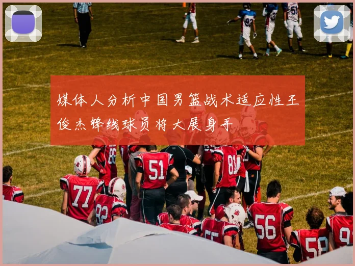 媒体人分析中国男篮战术适应性王俊杰锋线球员将大展身手