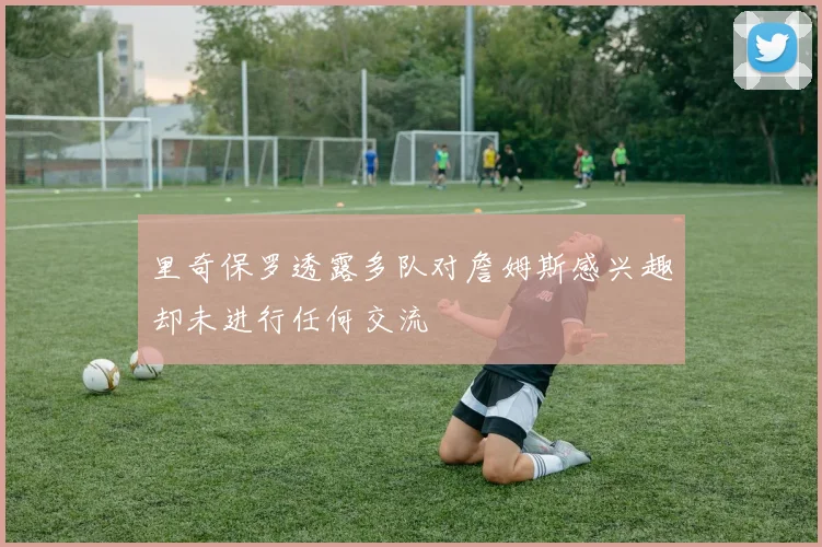 里奇保罗透露多队对詹姆斯感兴趣却未进行任何交流