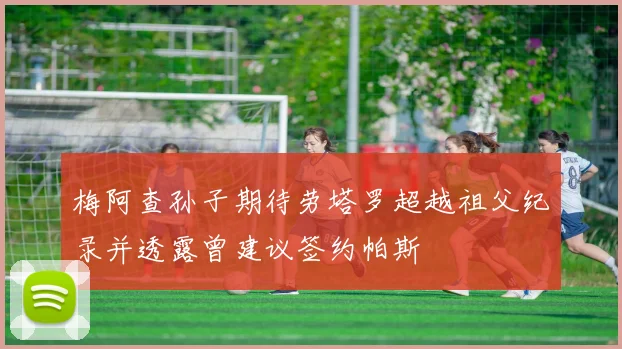 梅阿查孙子期待劳塔罗超越祖父纪录并透露曾建议签约帕斯